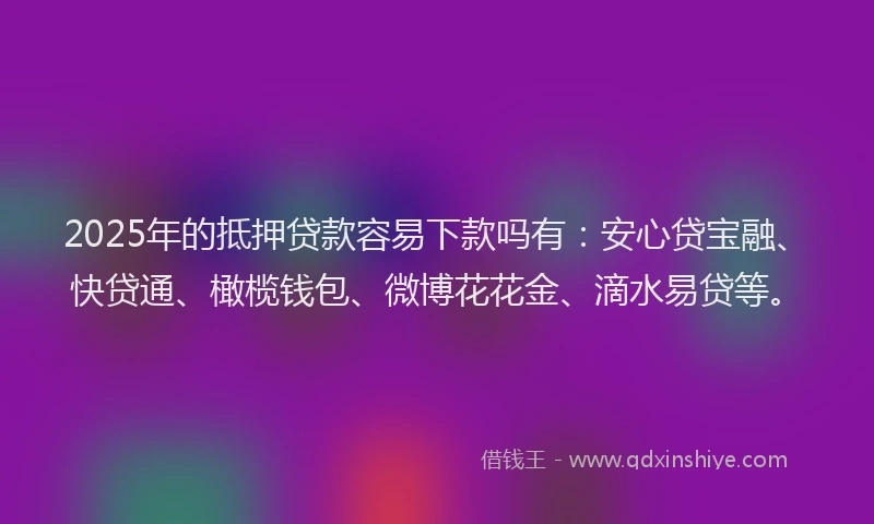 2025年的抵押贷款容易下款吗有：安心贷宝融、快贷通、橄榄钱包、微博花花金、滴水易贷等。