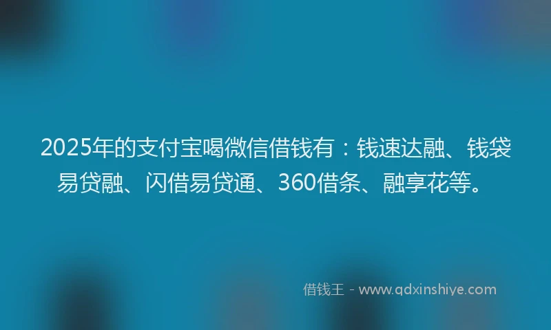 2025年的支付宝喝微信借钱有：钱速达融、钱袋易贷融、闪借易贷通、360借条、融享花等。