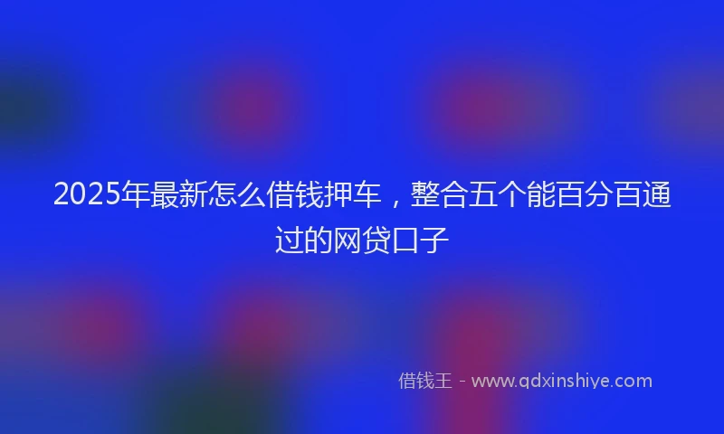 2025年最新怎么借钱押车，整合五个能百分百通过的网贷口子