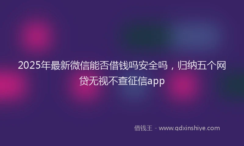 2025年最新微信能否借钱吗安全吗，归纳五个网贷无视不查征信app