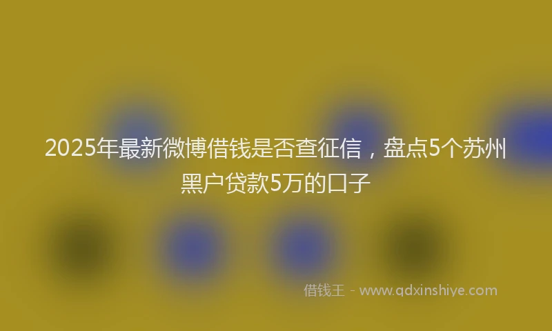 2025年最新微博借钱是否查征信，盘点5个苏州黑户贷款5万的口子