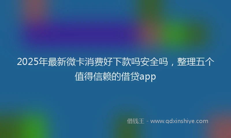 2025年最新微卡消费好下款吗安全吗，整理五个值得信赖的借贷app