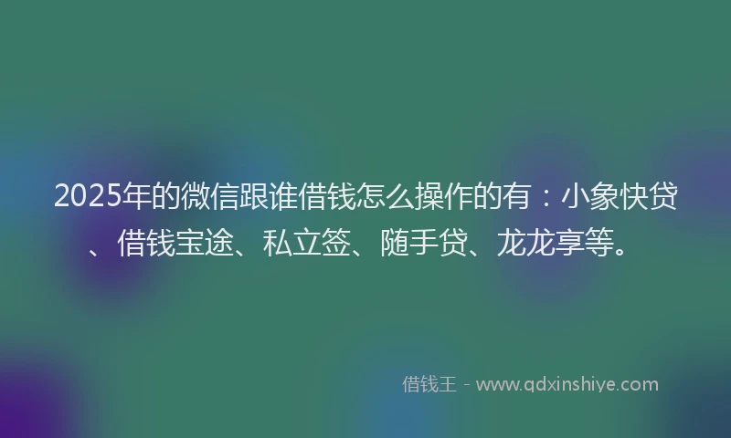 2025年的微信跟谁借钱怎么操作的有：小象快贷、借钱宝途、私立签、随手贷、龙龙享等。