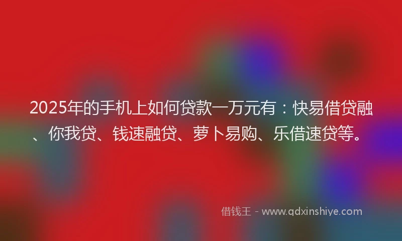 2025年的手机上如何贷款一万元有：快易借贷融、你我贷、钱速融贷、萝卜易购、乐借速贷等。