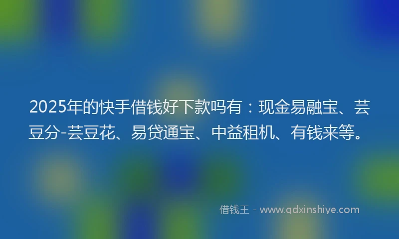 2025年的快手借钱好下款吗有：现金易融宝、芸豆分-芸豆花、易贷通宝、中益租机、有钱来等。
