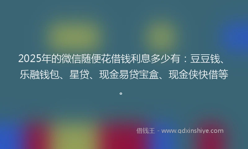 2025年的微信随便花借钱利息多少有：豆豆钱、乐融钱包、星贷、现金易贷宝盒、现金侠快借等。