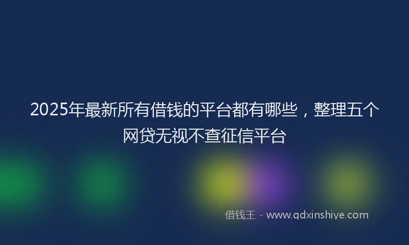 2025年最新所有借钱的平台都有哪些，整理五个网贷无视不查征信平台