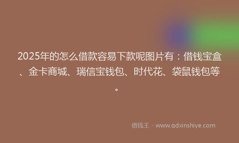 2025年的怎么借款容易下款呢图片有：借钱宝盒、金卡商城、瑞信宝钱包、时代花、袋鼠钱包等。