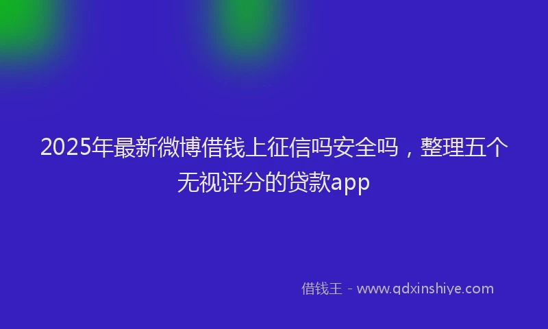 2025年最新微博借钱上征信吗安全吗，整理五个无视评分的贷款app