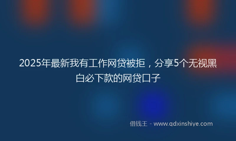 2025年最新我有工作网贷被拒，分享5个无视黑白必下款的网贷口子