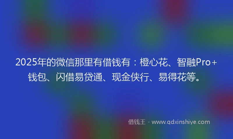 2025年的微信那里有借钱有：橙心花、智融Pro+钱包、闪借易贷通、现金侠行、易得花等。