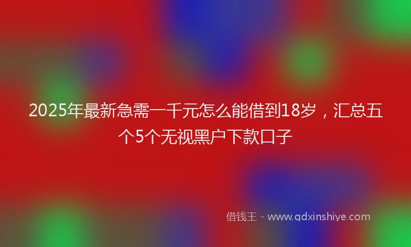 2025年最新急需一千元怎么能借到18岁，汇总五个5个无视黑户下款口子