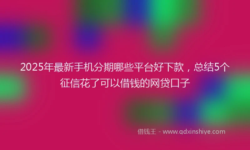 2025年最新手机分期哪些平台好下款，总结5个征信花了可以借钱的网贷口子
