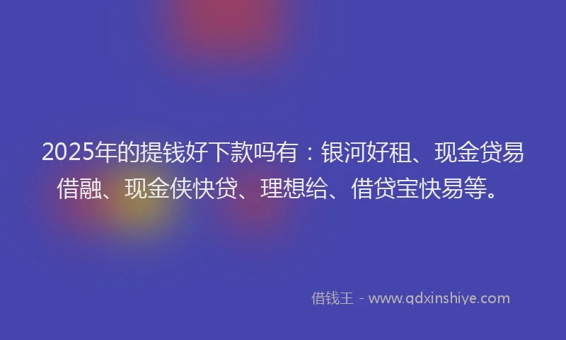 2025年的提钱好下款吗有：银河好租、现金贷易借融、现金侠快贷、理想给、借贷宝快易等。