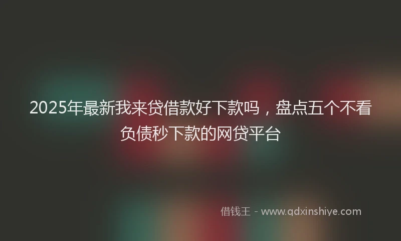 2025年最新我来贷借款好下款吗，盘点五个不看负债秒下款的网贷平台