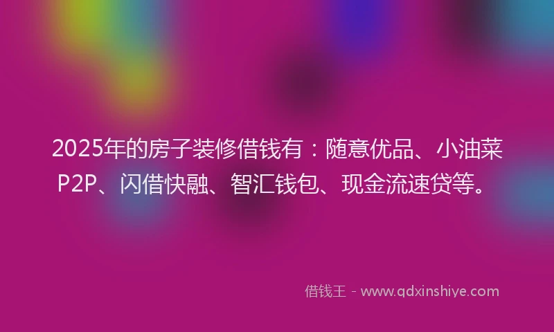 2025年的房子装修借钱有：随意优品、小油菜P2P、闪借快融、智汇钱包、现金流速贷等。