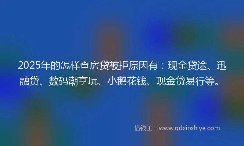 2025年的怎样查房贷被拒原因有：现金贷途、迅融贷、数码潮享玩、小鹅花钱、现金贷易行等。