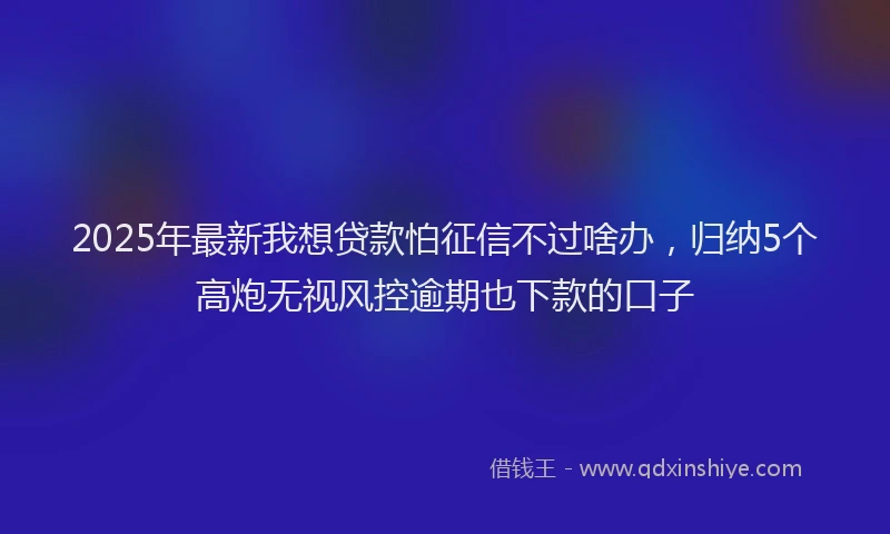 2025年最新我想贷款怕征信不过啥办，归纳5个高炮无视风控逾期也下款的口子