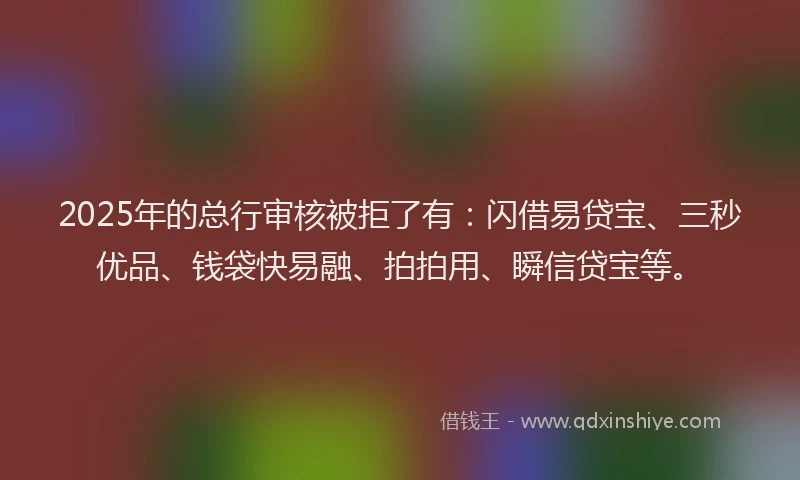 2025年的总行审核被拒了有：闪借易贷宝、三秒优品、钱袋快易融、拍拍用、瞬信贷宝等。