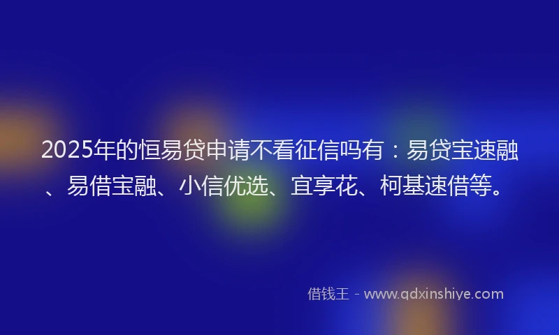 2025年的恒易贷申请不看征信吗有：易贷宝速融、易借宝融、小信优选、宜享花、柯基速借等。