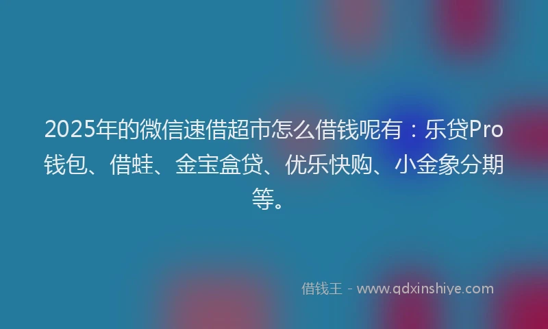 2025年的微信速借超市怎么借钱呢有：乐贷Pro钱包、借蛙、金宝盒贷、优乐快购、小金象分期等。