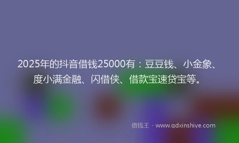 2025年的抖音借钱25000有：豆豆钱、小金象、度小满金融、闪借侠、借款宝速贷宝等。