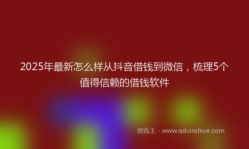 2025年最新怎么样从抖音借钱到微信，梳理5个值得信赖的借钱软件