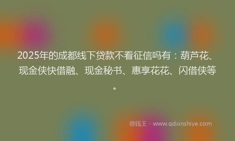 2025年的成都线下贷款不看征信吗有：葫芦花、现金侠快借融、现金秘书、惠享花花、闪借侠等。