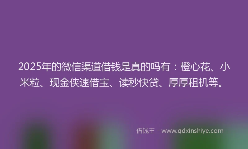 2025年的微信渠道借钱是真的吗有：橙心花、小米粒、现金侠速借宝、读秒快贷、厚厚租机等。