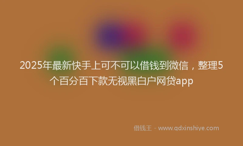 2025年最新快手上可不可以借钱到微信，整理5个百分百下款无视黑白户网贷app