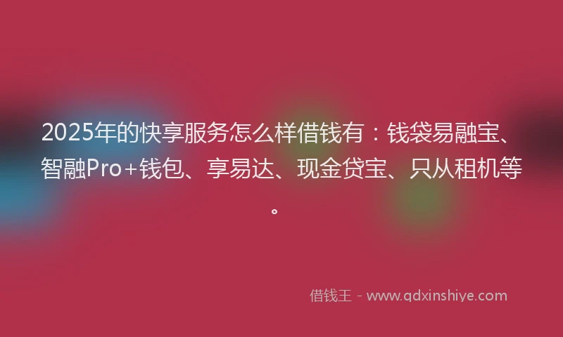 2025年的快享服务怎么样借钱有：钱袋易融宝、智融Pro+钱包、享易达、现金贷宝、只从租机等。