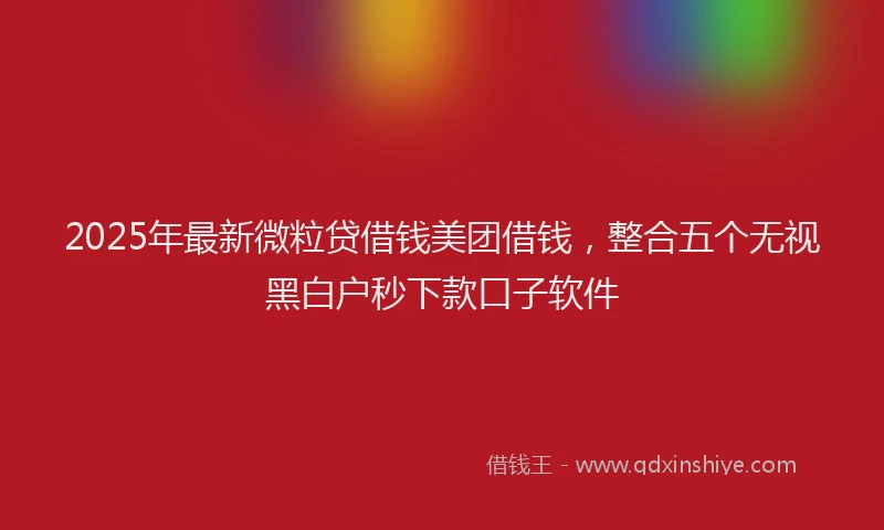 2025年最新微粒贷借钱美团借钱，整合五个无视黑白户秒下款口子软件
