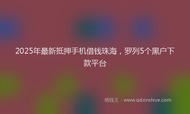 2025年最新抵押手机借钱珠海，罗列5个黑户下款平台