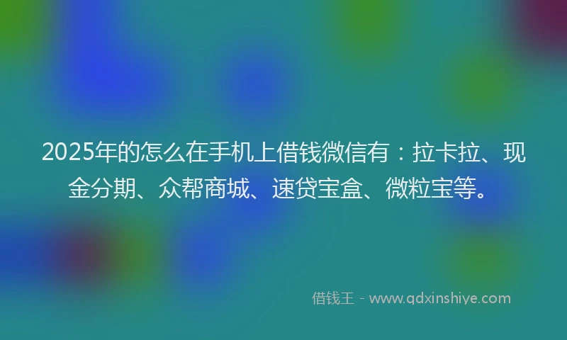2025年的怎么在手机上借钱微信有：拉卡拉、现金分期、众帮商城、速贷宝盒、微粒宝等。
