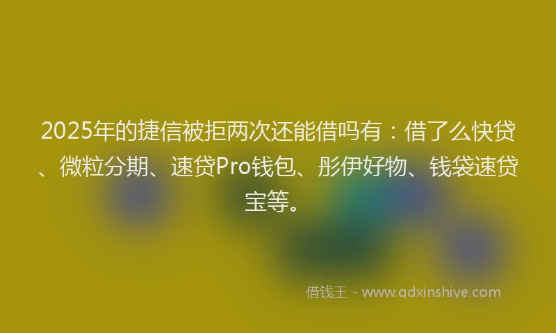 2025年的捷信被拒两次还能借吗有：借了么快贷、微粒分期、速贷Pro钱包、彤伊好物、钱袋速贷宝等。