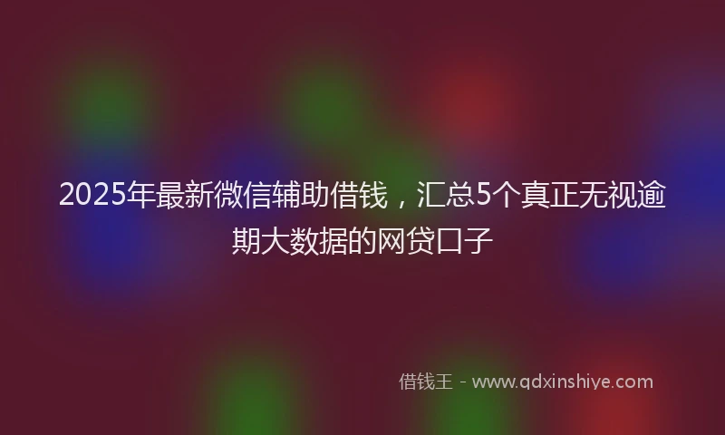 2025年最新微信辅助借钱，汇总5个真正无视逾期大数据的网贷口子