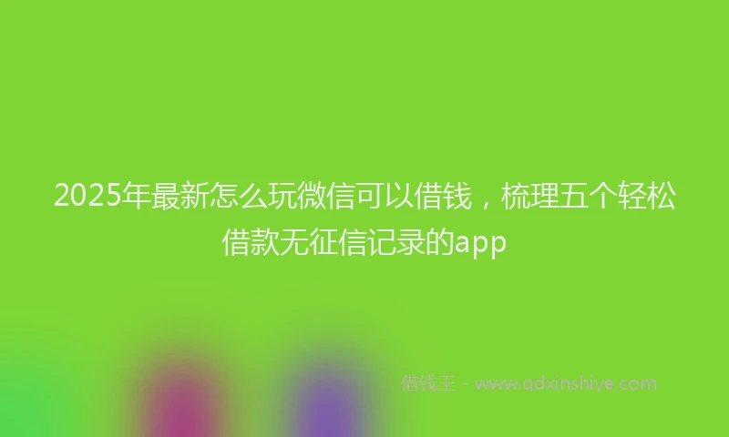 2025年最新怎么玩微信可以借钱，梳理五个轻松借款无征信记录的app