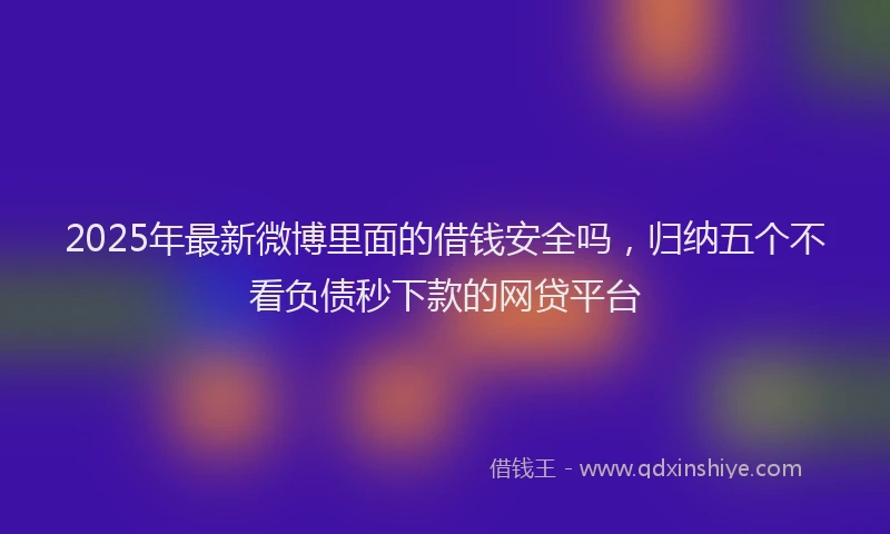 2025年最新微博里面的借钱安全吗，归纳五个不看负债秒下款的网贷平台