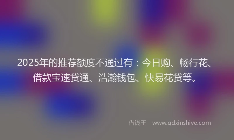 2025年的推荐额度不通过有：今日购、畅行花、借款宝速贷通、浩瀚钱包、快易花贷等。