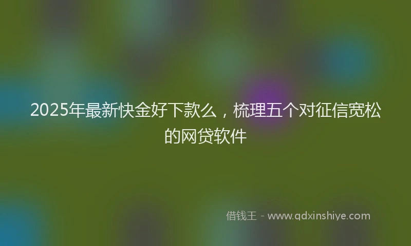2025年最新快金好下款么，梳理五个对征信宽松的网贷软件