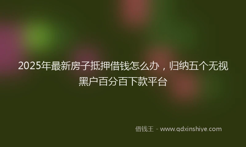 2025年最新房子抵押借钱怎么办，归纳五个无视黑户百分百下款平台