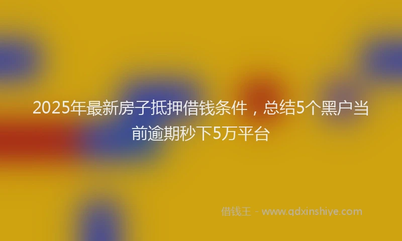 2025年最新房子抵押借钱条件，总结5个黑户当前逾期秒下5万平台