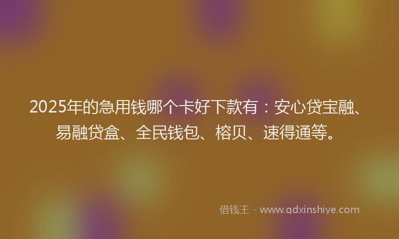 2025年的急用钱哪个卡好下款有：安心贷宝融、易融贷盒、全民钱包、榕贝、速得通等。