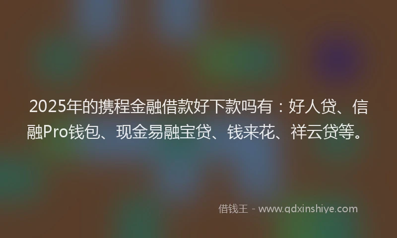 2025年的携程金融借款好下款吗有：好人贷、信融Pro钱包、现金易融宝贷、钱来花、祥云贷等。