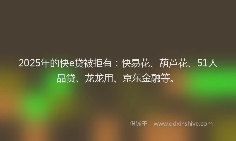 2025年的快e贷被拒有：快易花、葫芦花、51人品贷、龙龙用、京东金融等。