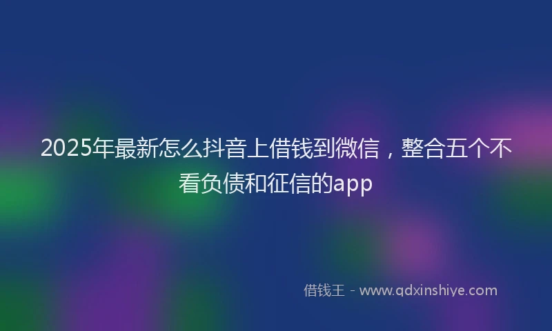 2025年最新怎么抖音上借钱到微信，整合五个不看负债和征信的app