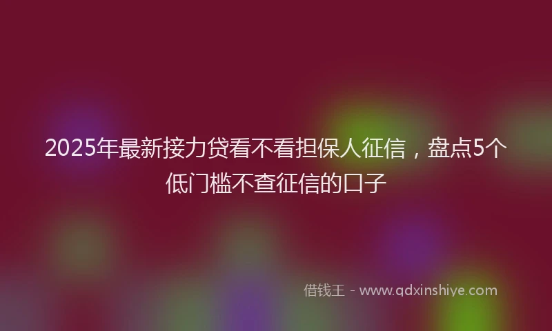 2025年最新接力贷看不看担保人征信，盘点5个低门槛不查征信的口子