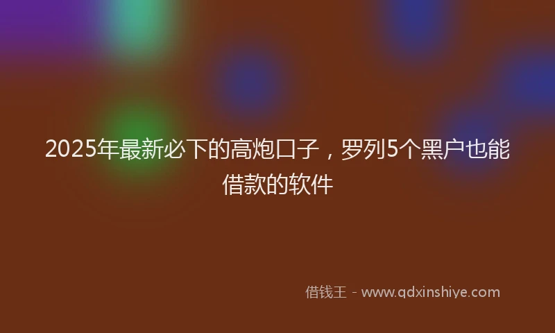 2025年最新必下的高炮口子，罗列5个黑户也能借款的软件