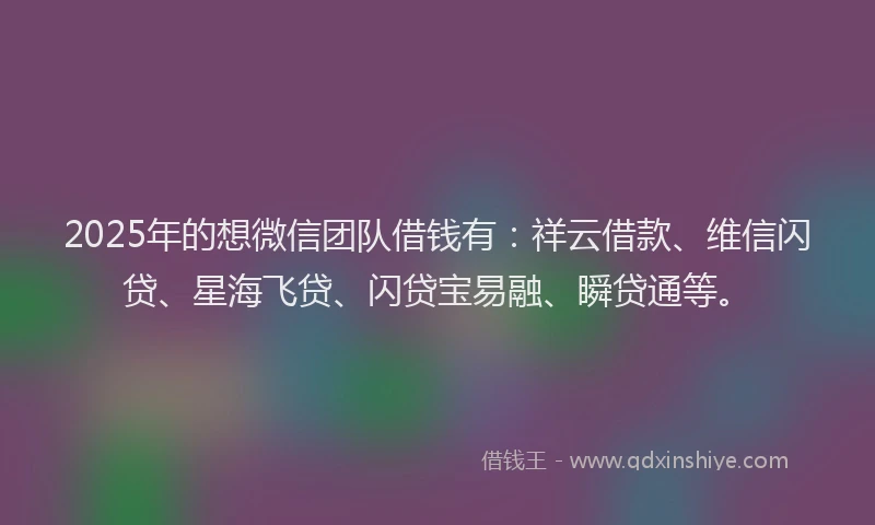 2025年的想微信团队借钱有：祥云借款、维信闪贷、星海飞贷、闪贷宝易融、瞬贷通等。