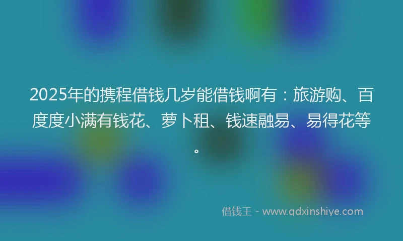 2025年的携程借钱几岁能借钱啊有：旅游购、百度度小满有钱花、萝卜租、钱速融易、易得花等。